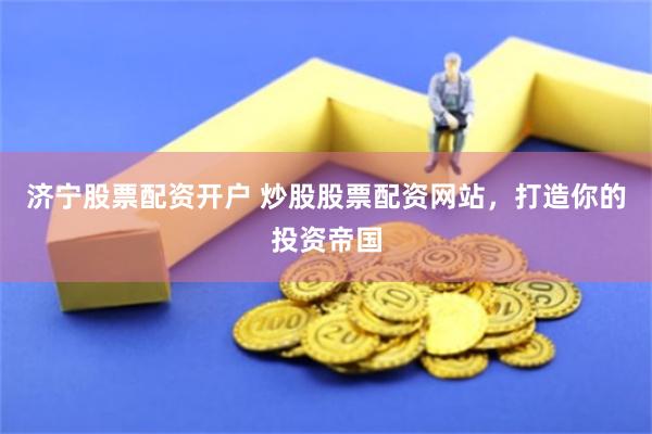 济宁股票配资开户 炒股股票配资网站，打造你的投资帝国