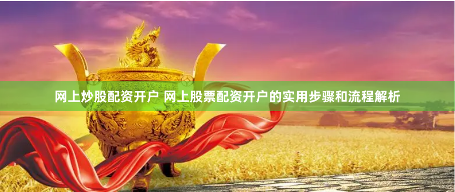 网上炒股配资开户 网上股票配资开户的实用步骤和流程解析