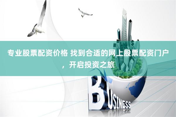 专业股票配资价格 找到合适的网上股票配资门户，开启投资之旅