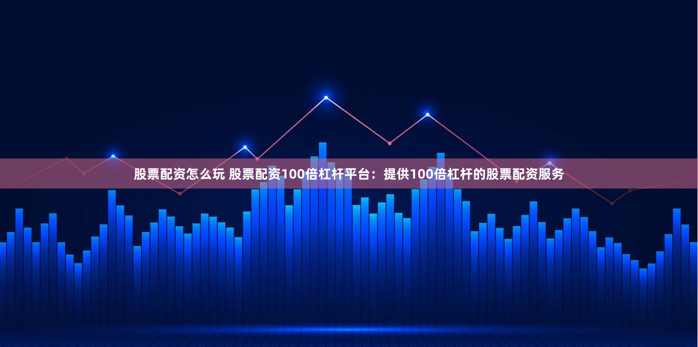 股票配资怎么玩 股票配资100倍杠杆平台：提供100倍杠杆的股票配资服务