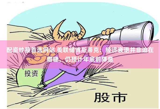 配资炒股首选网站 美联储博斯蒂克：经济衰退并非迫在眉睫，仍预计年底前降息