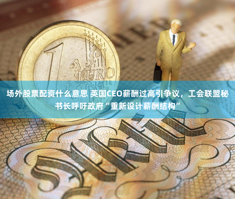 场外股票配资什么意思 英国CEO薪酬过高引争议，工会联盟秘书长呼吁政府“重新设计薪酬结构”