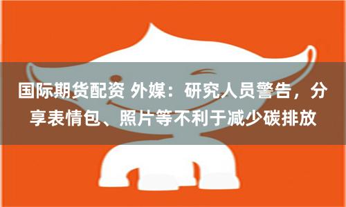 国际期货配资 外媒：研究人员警告，分享表情包、照片等不利于减少碳排放