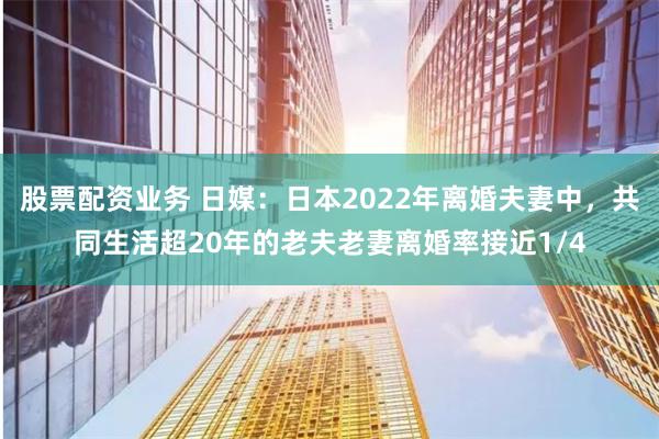 股票配资业务 日媒：日本2022年离婚夫妻中，共同生活超20年的老夫老妻离婚率接近1/4