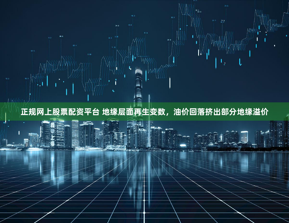 正规网上股票配资平台 地缘层面再生变数，油价回落挤出部分地缘溢价