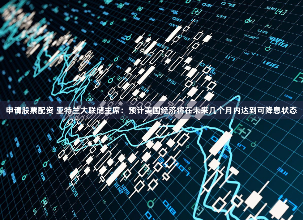 申请股票配资 亚特兰大联储主席：预计美国经济将在未来几个月内达到可降息状态