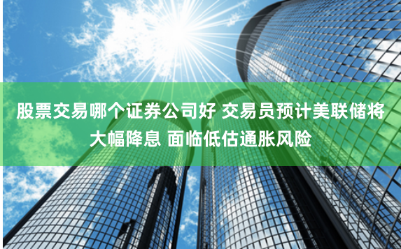 股票交易哪个证券公司好 交易员预计美联储将大幅降息 面临低估通胀风险
