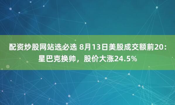 配资炒股网站选必选 8月13日美股成交额前20：星巴克换帅，股价大涨24.5%