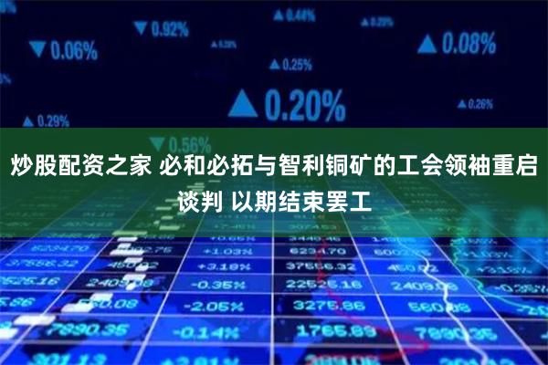 炒股配资之家 必和必拓与智利铜矿的工会领袖重启谈判 以期结束罢工