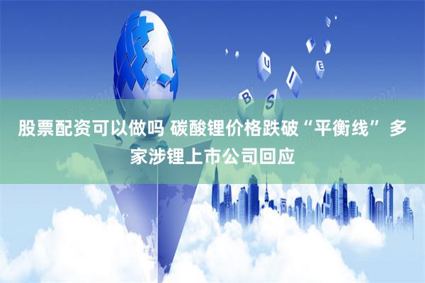股票配资可以做吗 碳酸锂价格跌破“平衡线” 多家涉锂上市公司回应