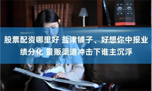 股票配资哪里好 盐津铺子、好想你中报业绩分化 量贩渠道冲击下谁主沉浮