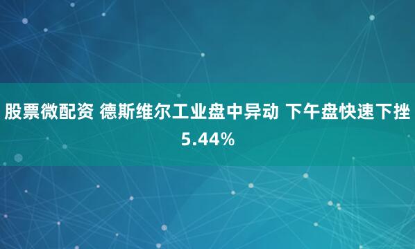 股票微配资 德斯维尔工业盘中异动 下午盘快速下挫5.44%