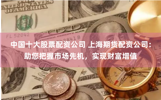 中国十大股票配资公司 上海期货配资公司：助您把握市场先机，实现财富增值