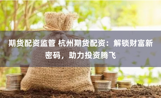 期货配资监管 杭州期货配资：解锁财富新密码，助力投资腾飞