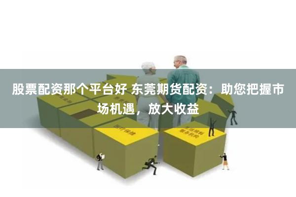 股票配资那个平台好 东莞期货配资：助您把握市场机遇，放大收益