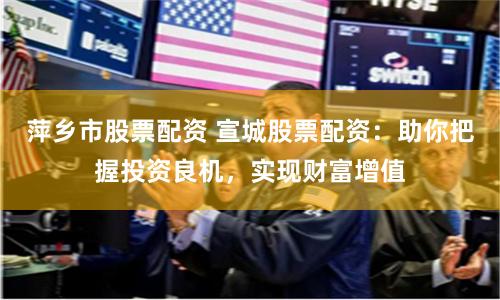 萍乡市股票配资 宣城股票配资：助你把握投资良机，实现财富增值