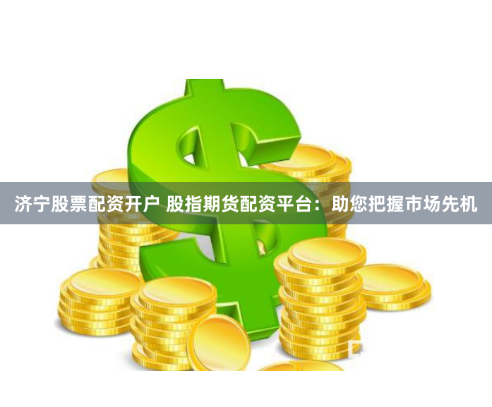 济宁股票配资开户 股指期货配资平台：助您把握市场先机