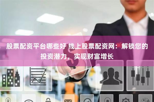 股票配资平台哪些好 线上股票配资网：解锁您的投资潜力，实现财富增长