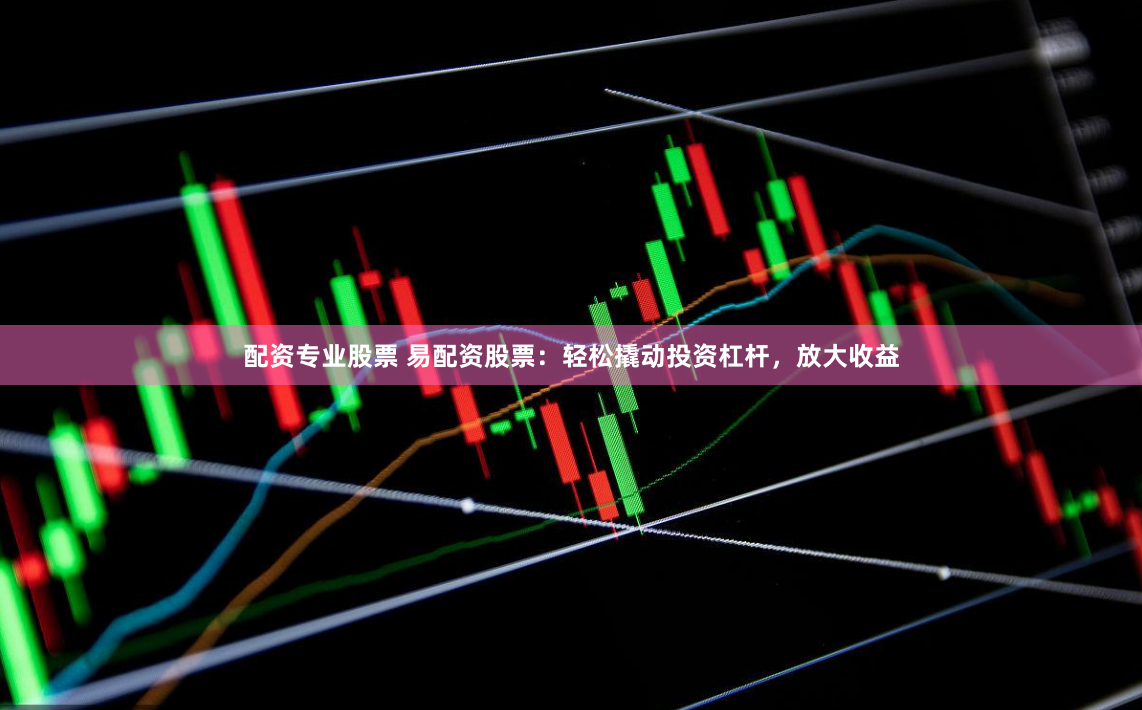配资专业股票 易配资股票：轻松撬动投资杠杆，放大收益