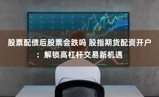 股票配债后股票会跌吗 股指期货配资开户：解锁高杠杆交易新机遇