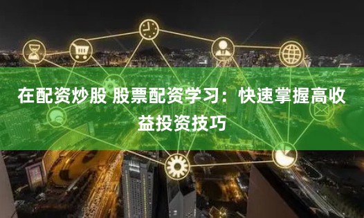 在配资炒股 股票配资学习：快速掌握高收益投资技巧