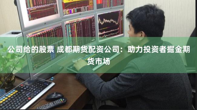 公司给的股票 成都期货配资公司：助力投资者掘金期货市场
